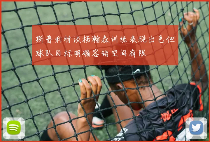 斯普利特谈杨瀚森训练表现出色但球队目标明确容错空间有限