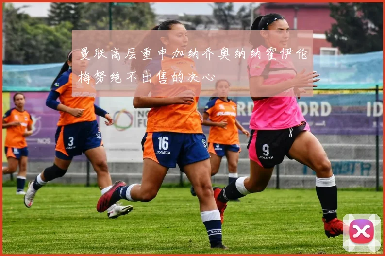 曼联高层重申加纳乔奥纳纳霍伊伦梅努绝不出售的决心
