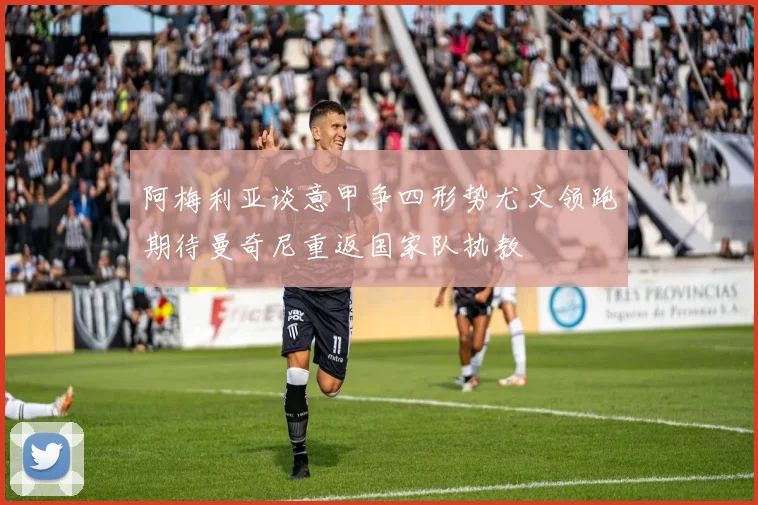 阿梅利亚谈意甲争四形势尤文领跑期待曼奇尼重返国家队执教