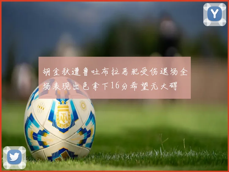 胡金秋遭鲁吐布拉恶犯受伤退场全场表现出色拿下16分希望无大碍