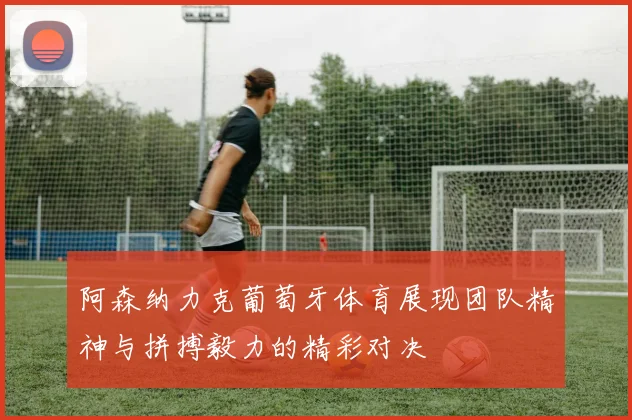 阿森纳力克葡萄牙体育展现团队精神与拼搏毅力的精彩对决
