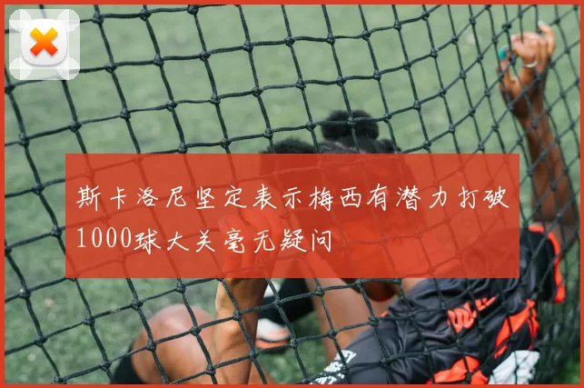 斯卡洛尼坚定表示梅西有潜力打破1000球大关毫无疑问