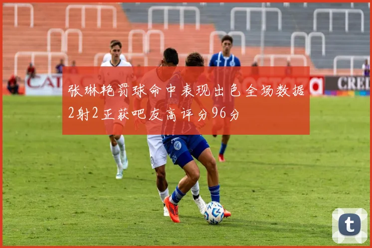 张琳艳罚球命中表现出色全场数据2射2正获吧友高评分96分