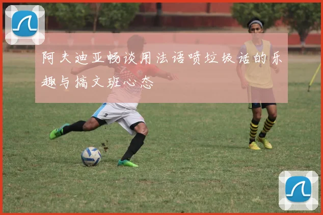 阿夫迪亚畅谈用法语喷垃圾话的乐趣与搞文班心态