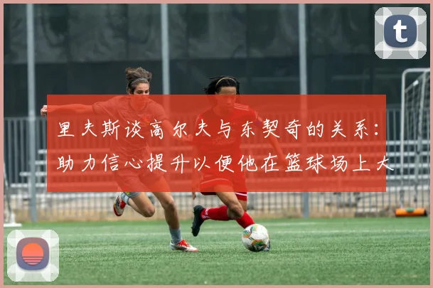 里夫斯谈高尔夫与东契奇的关系：助力信心提升以便他在篮球场上大展身手